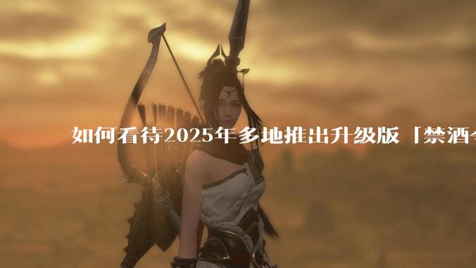 如何看待2025年多地推出升级版「禁酒令」？