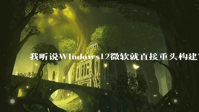 我听说Windows12微软就直接重头构建Windows了，就直接重构Win内核了，到底是不是真的?