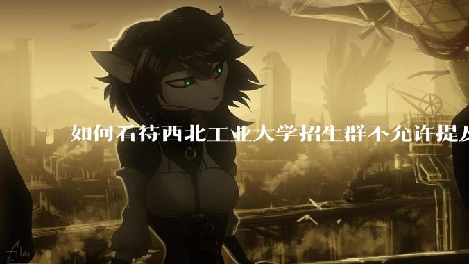 如何看待西北工业大学招生群不允许提及新校区（长安校区）交通地理位置问题？