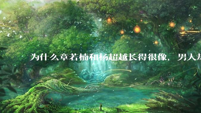 为什么章若楠和杨超越长得很像，男人却更喜欢章若楠，认为有女人味，而觉得杨超越像小女孩？