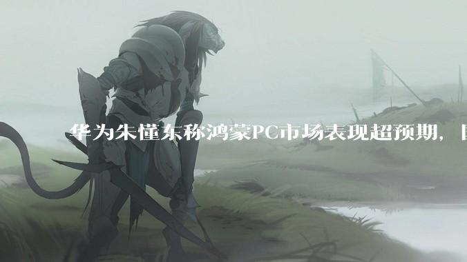 华为朱懂东称鸿蒙PC市场表现超预期，国外虽是水货流出但仍获好评_电脑_销售_产品