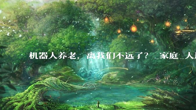 机器人养老，离我们不远了？_家庭_人形_科技