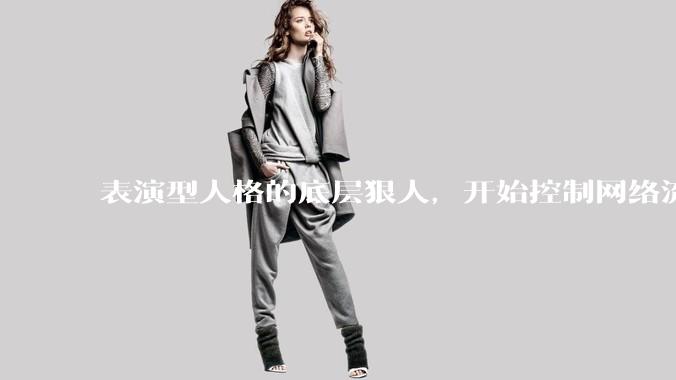 表演型人格的底层狠人，开始控制网络流量走向_杨力雄_***_董事长
