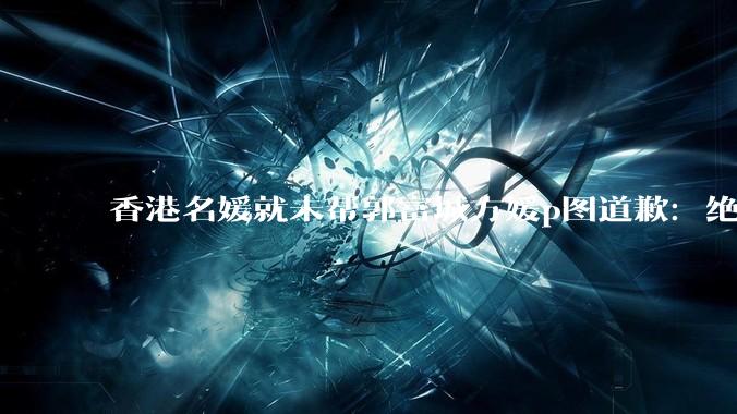 香港名媛就未帮郭富城方媛p图道歉：绝无丑化或炒作意图_状态_时只_考虑不周