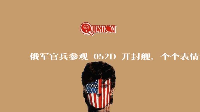 俄军官兵参观 052D 开封舰，个个表情复杂，对着镜头大赞开封舰漂亮_海军_海上_现代化
