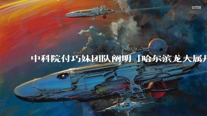 中科院付巧妹团队阐明「哈尔滨龙人属丹尼索瓦人」，连发 Science、Cell，这一发现有什么意义？